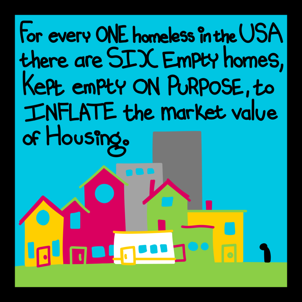 For every one homeless in the USA there are six empty homes, kept empty on purpose to inflate the market value of housing.